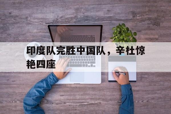 印度队完胜中国队,辛杜惊艳四座 印度队完胜中国队,辛杜惊艳四座